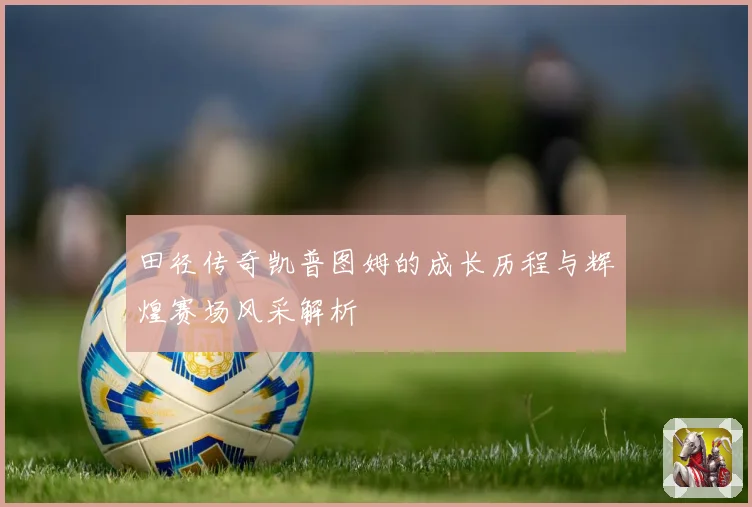田径传奇凯普图姆的成长历程与辉煌赛场风采解析