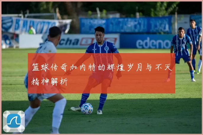篮球传奇加内特的辉煌岁月与不灭精神解析