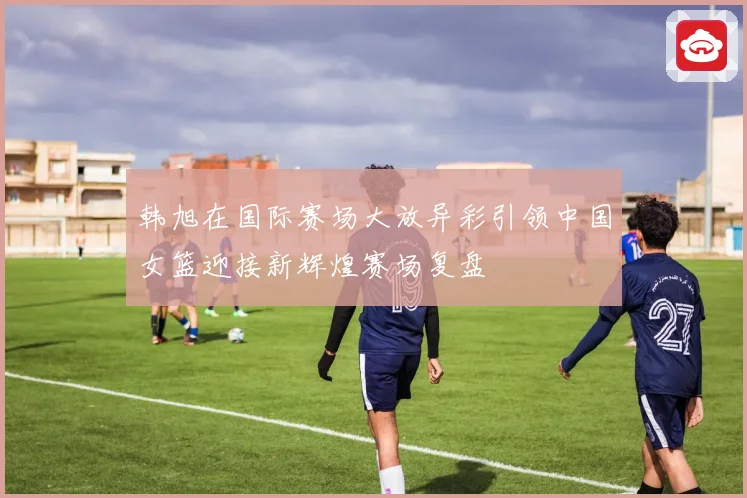 韩旭在国际赛场大放异彩引领中国女篮迎接新辉煌赛场复盘
