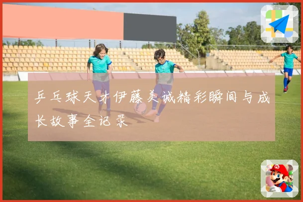 乒乓球天才伊藤美诚精彩瞬间与成长故事全记录