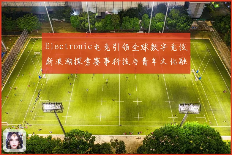 Electronic电竞引领全球数字竞技新浪潮探索赛事科技与青年文化融合发展