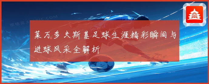 莱万多夫斯基足球生涯精彩瞬间与进球风采全解析