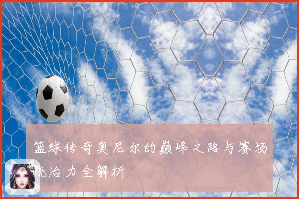 篮球传奇奥尼尔的巅峰之路与赛场统治力全解析