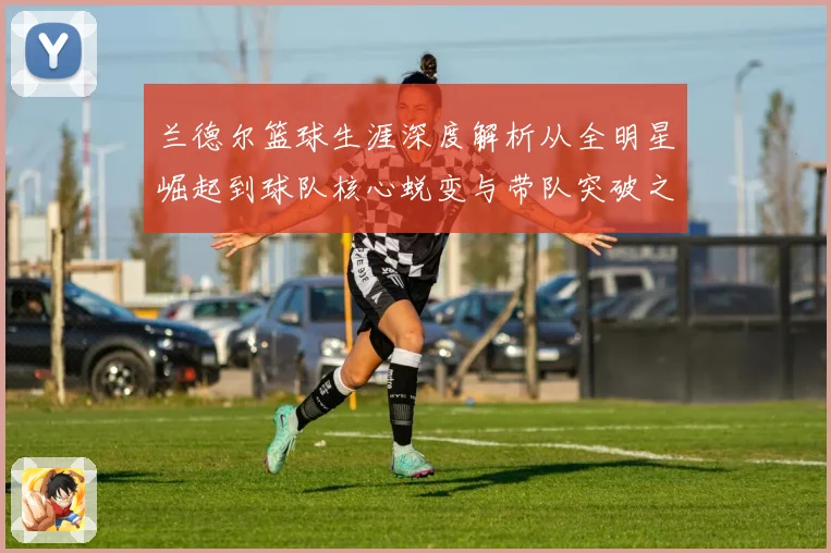 兰德尔篮球生涯深度解析从全明星崛起到球队核心蜕变与带队突破之路