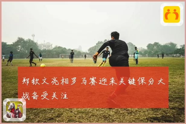 郑钦文亮相罗马赛迎来关键保分大战备受关注