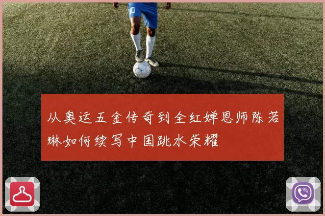 从奥运五金传奇到全红婵恩师陈若琳如何续写中国跳水荣耀