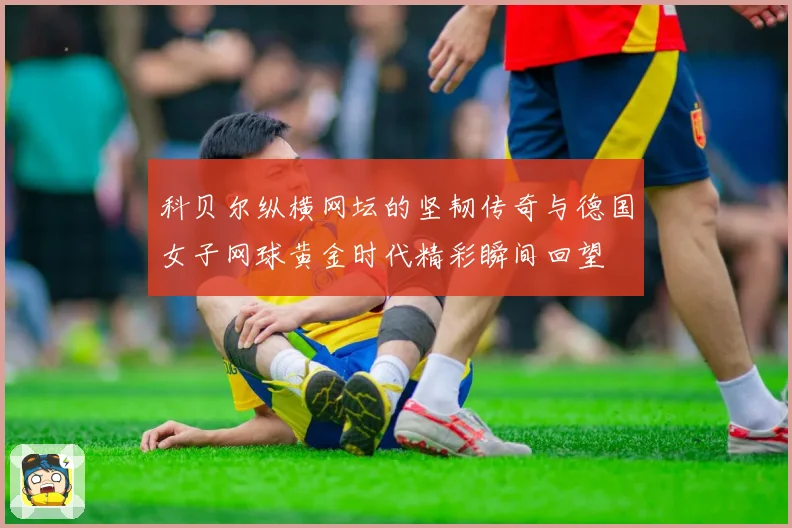 科贝尔纵横网坛的坚韧传奇与德国女子网球黄金时代精彩瞬间回望