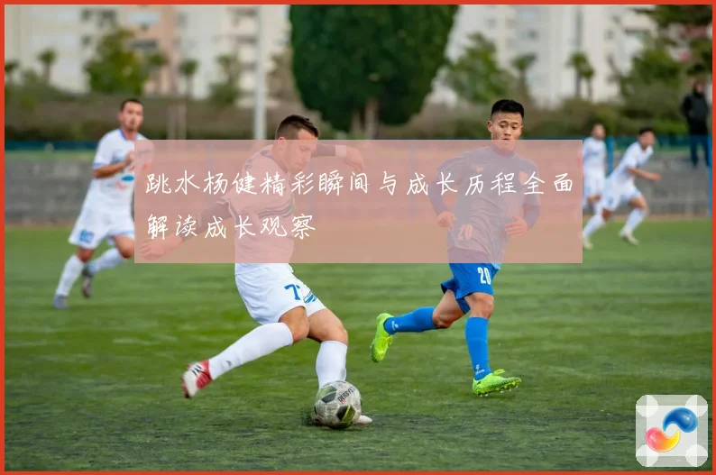 跳水杨健精彩瞬间与成长历程全面解读成长观察