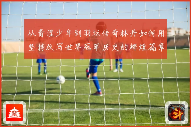 从青涩少年到羽坛传奇林丹如何用坚持改写世界冠军历史的辉煌篇章