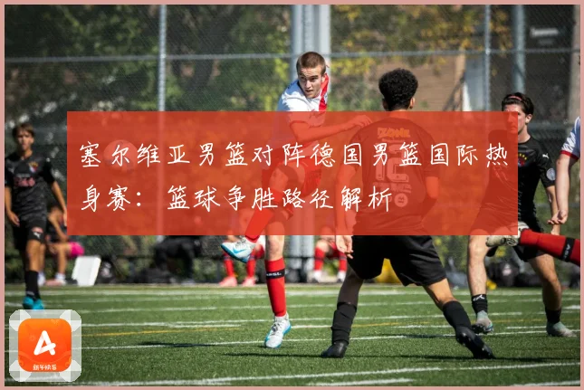 塞尔维亚男篮对阵德国男篮国际热身赛：篮球争胜路径解析