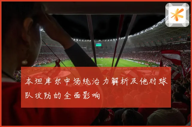 本坦库尔中场统治力解析及他对球队攻防的全面影响