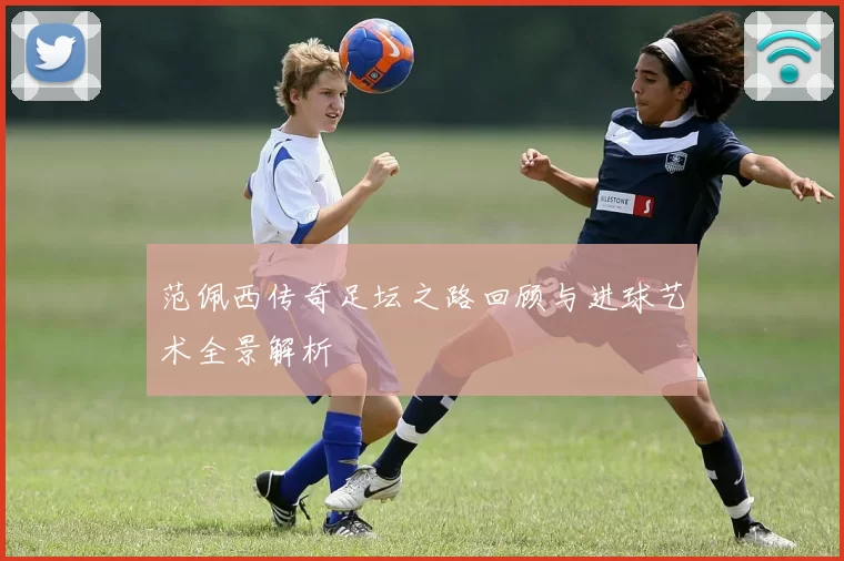 范佩西传奇足坛之路回顾与进球艺术全景解析