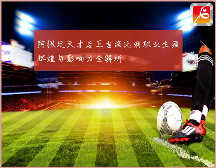 阿根廷天才后卫吉诺比利职业生涯辉煌与影响力全解析