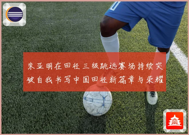 朱亚明在田径三级跳远赛场持续突破自我书写中国田径新篇章与荣耀征程