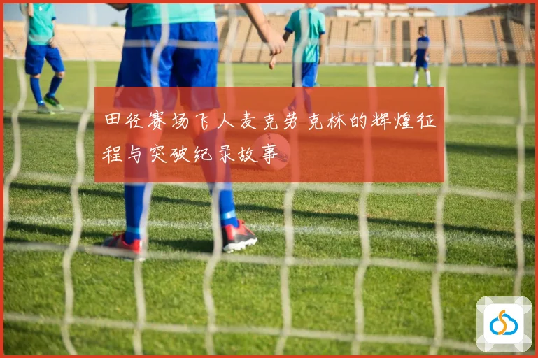 田径赛场飞人麦克劳克林的辉煌征程与突破纪录故事