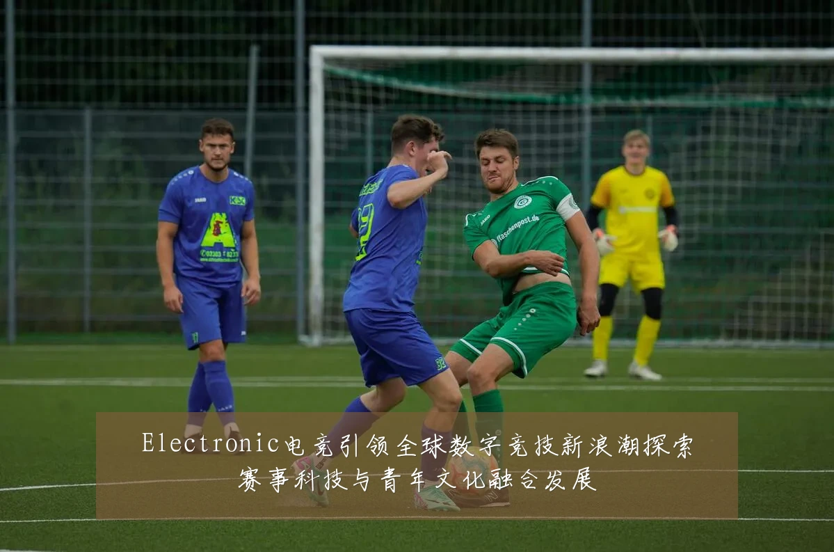 Electronic电竞引领全球数字竞技新浪潮探索赛事科技与青年文化融合发展