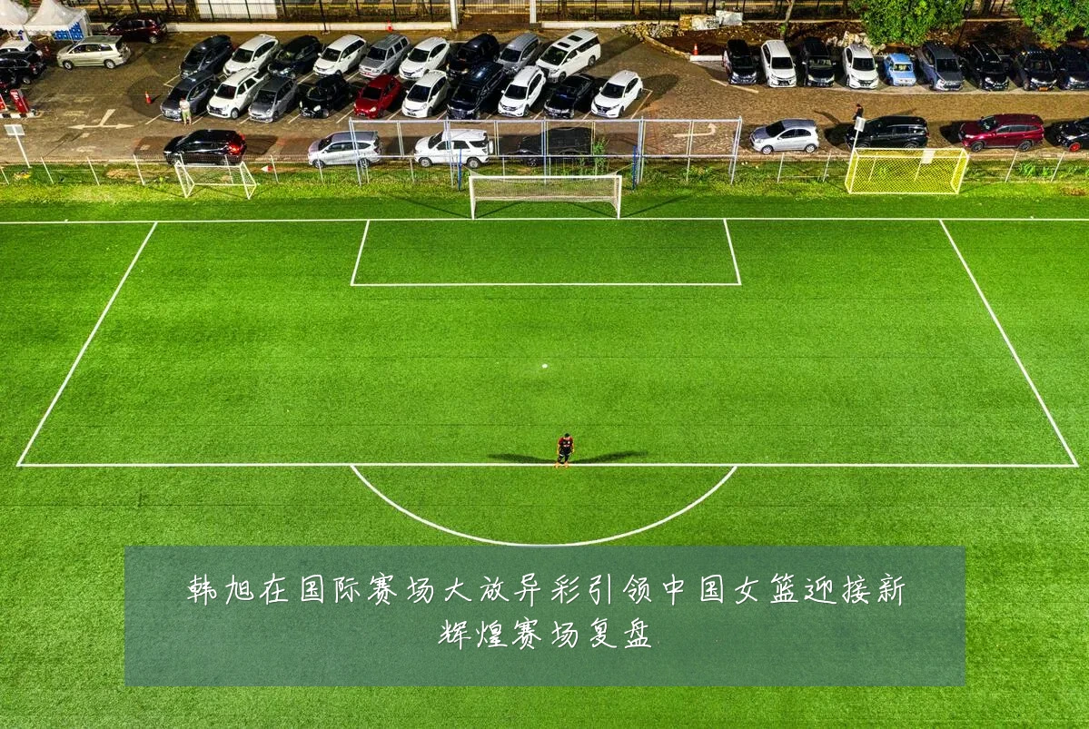 韩旭在国际赛场大放异彩引领中国女篮迎接新辉煌赛场复盘