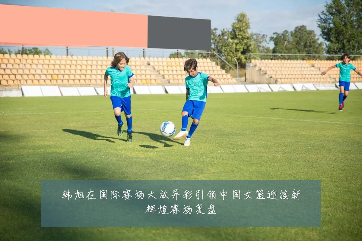 韩旭在国际赛场大放异彩引领中国女篮迎接新辉煌赛场复盘